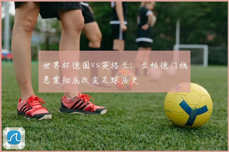 世界杯德国vs英格兰:兰帕德门线悬案彻底改变足球历史
