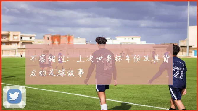 不容错过:上次世界杯年份及其背后的足球故事
