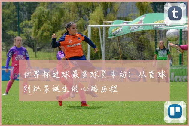 世界杯进球最多球员专访:从首球到纪录诞生的心路历程