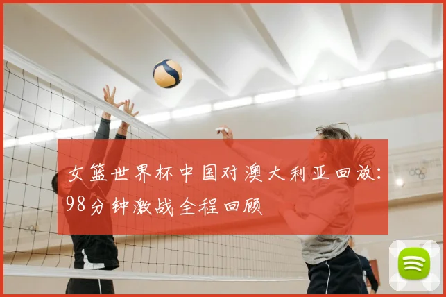 女篮世界杯中国对澳大利亚回放：98分钟激战全程回顾