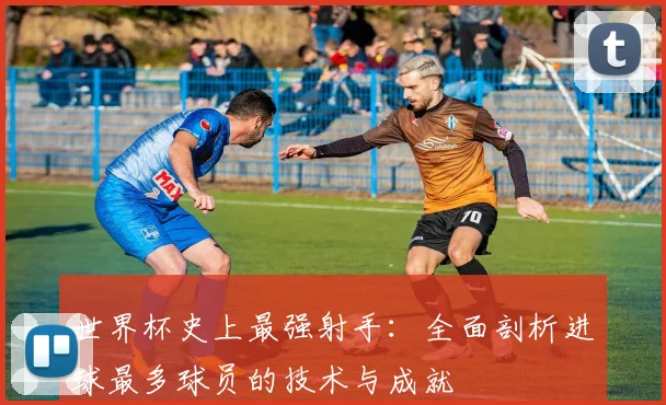 世界杯史上最强射手:全面剖析进球最多球员的技术与成就