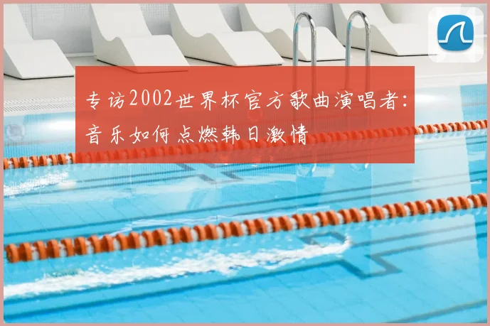 专访2002世界杯官方歌曲演唱者：音乐如何点燃韩日激情