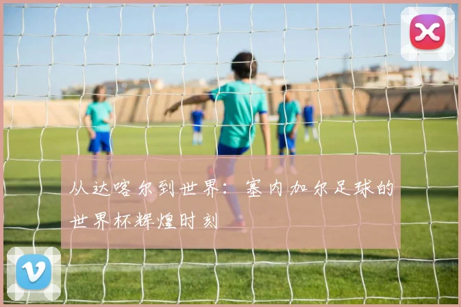 从达喀尔到世界:塞内加尔足球的世界杯辉煌时刻