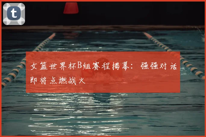 女篮世界杯B组赛程揭幕：强强对话即将点燃战火