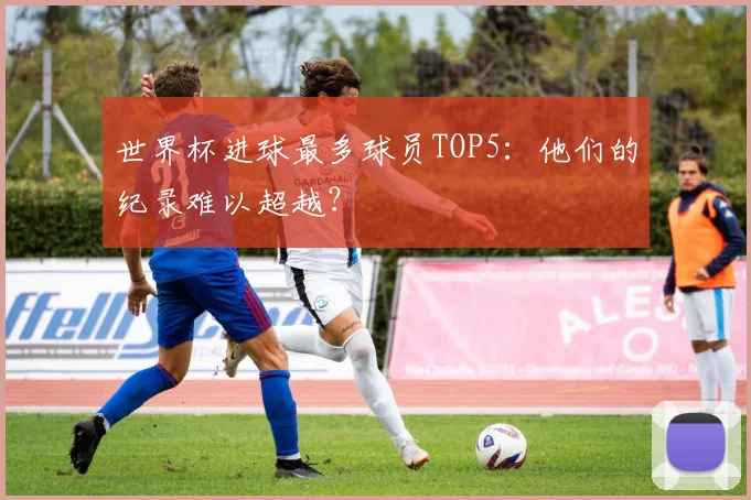 世界杯进球最多球员TOP5:他们的纪录难以超越?
