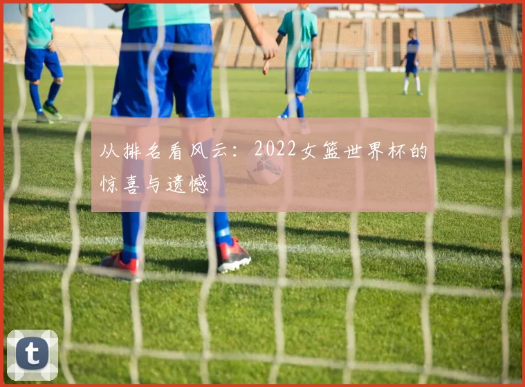 从排名看风云:2022女篮世界杯的惊喜与遗憾