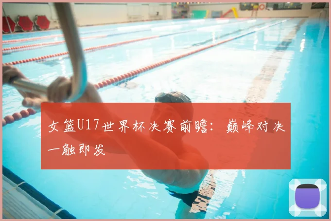女篮U17世界杯决赛前瞻：巅峰对决一触即发
