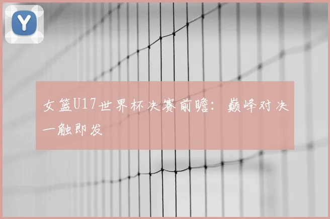 女篮U17世界杯决赛前瞻：巅峰对决一触即发