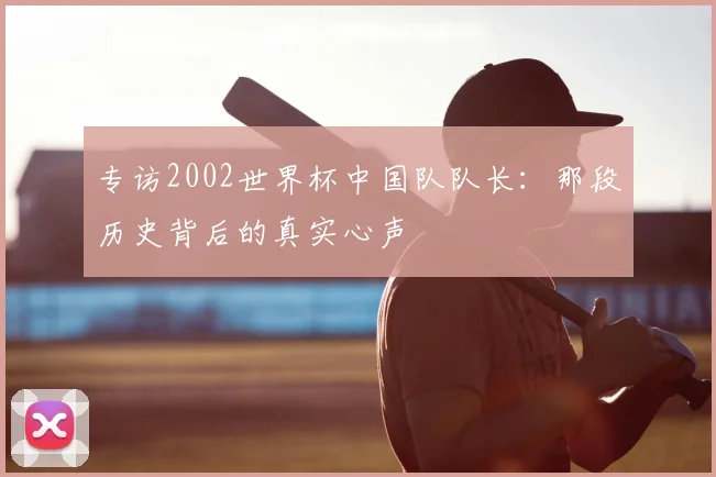 专访2002世界杯中国队队长:那段历史背后的真实心声