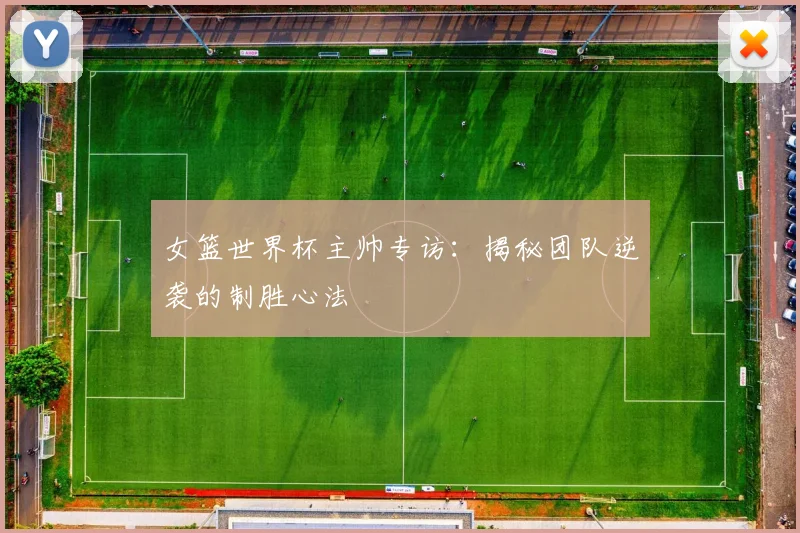 女篮世界杯主帅专访：揭秘团队逆袭的制胜心法