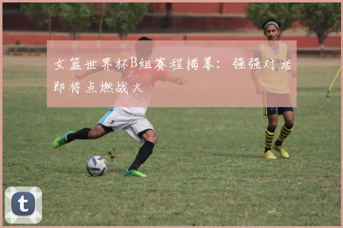 女篮世界杯B组赛程揭幕：强强对话即将点燃战火