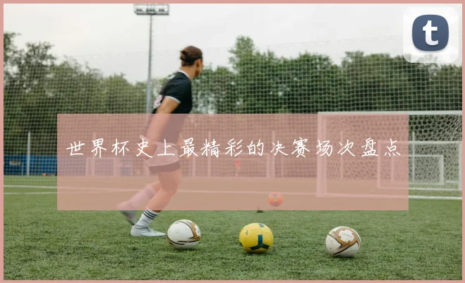 世界杯史上最精彩的决赛场次盘点