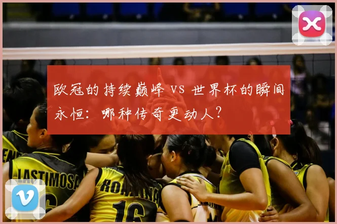欧冠的持续巅峰 vs 世界杯的瞬间永恒：哪种传奇更动人？