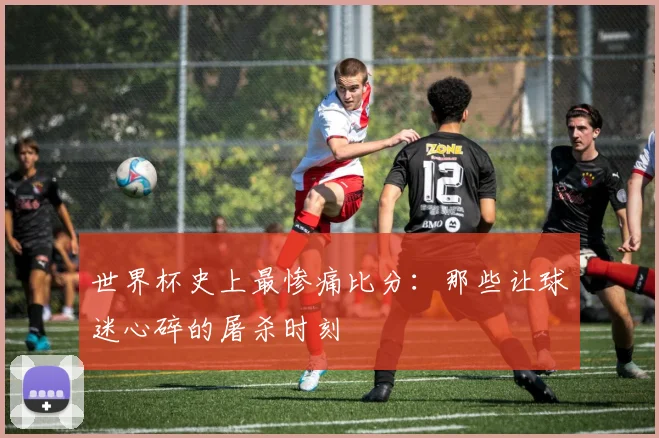 世界杯史上最惨痛比分:那些让球迷心碎的屠杀时刻