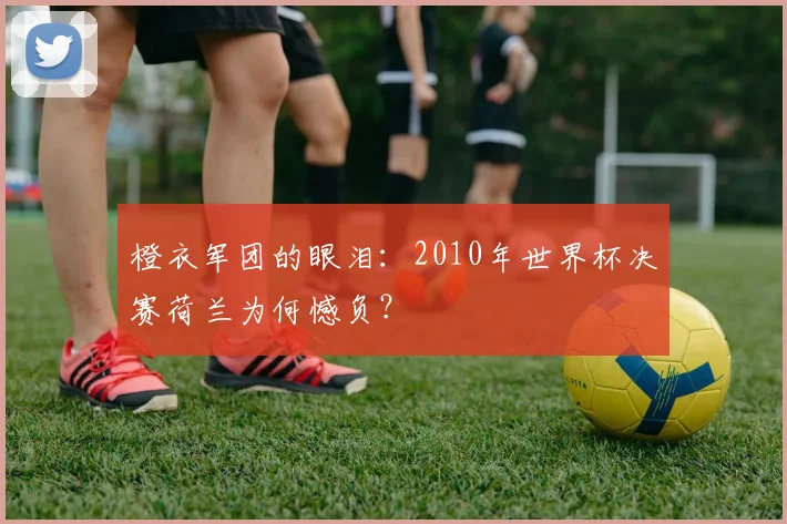 橙衣军团的眼泪：2010年世界杯决赛荷兰为何憾负？