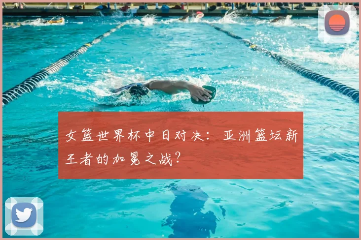 女篮世界杯中日对决：亚洲篮坛新王者的加冕之战？
