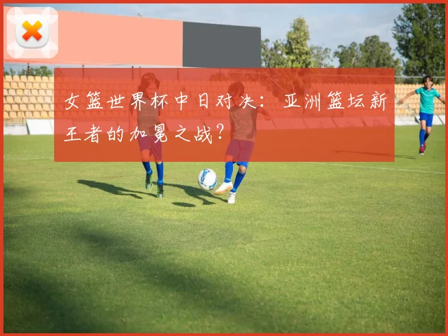 女篮世界杯中日对决：亚洲篮坛新王者的加冕之战？