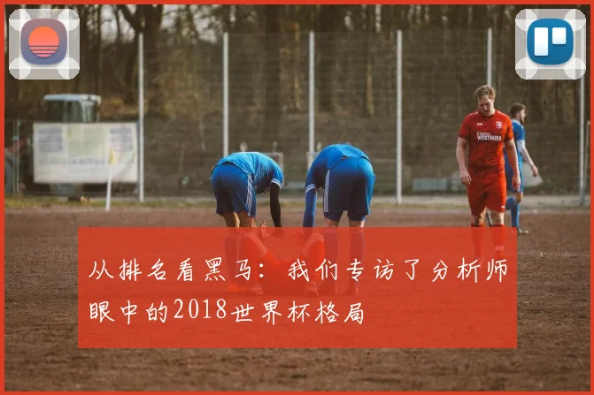 从排名看黑马:我们专访了分析师眼中的2018世界杯格局