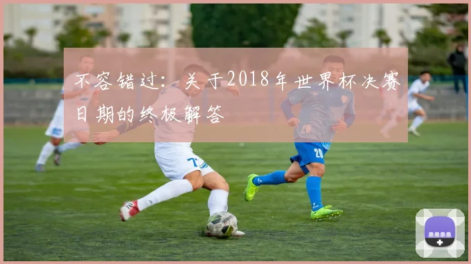 不容错过:关于2018年世界杯决赛日期的终极解答