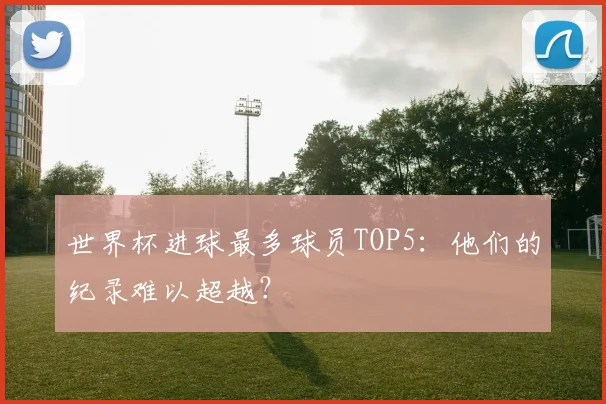 世界杯进球最多球员TOP5:他们的纪录难以超越?